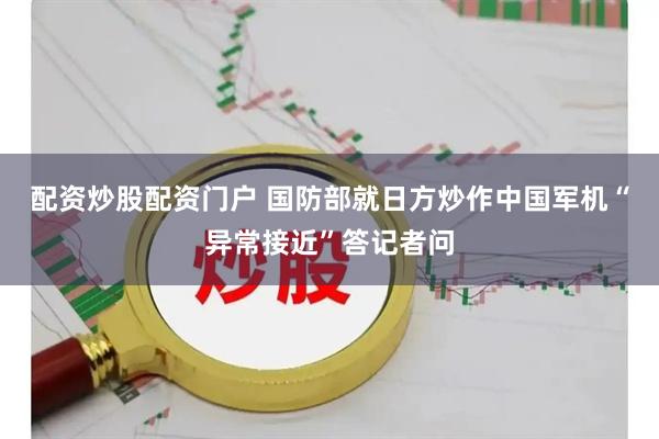 配资炒股配资门户 国防部就日方炒作中国军机“异常接近”答记者问