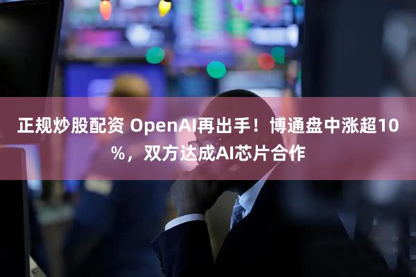 正规炒股配资 OpenAI再出手！博通盘中涨超10%，双方达成AI芯片合作