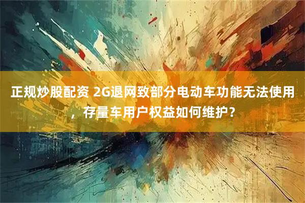 正规炒股配资 2G退网致部分电动车功能无法使用，存量车用户权益如何维护？