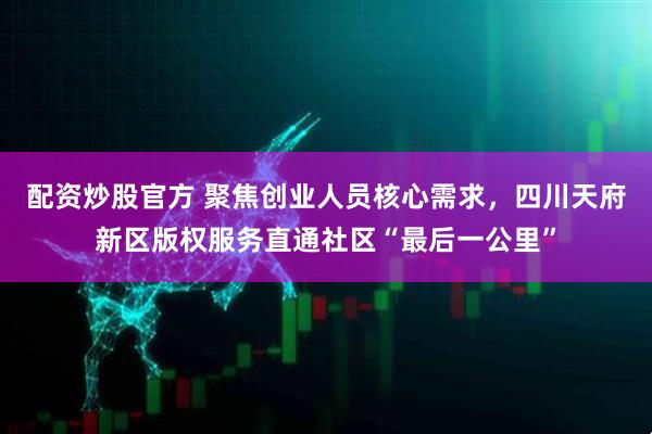 配资炒股官方 聚焦创业人员核心需求，四川天府新区版权服务直通社区“最后一公里”