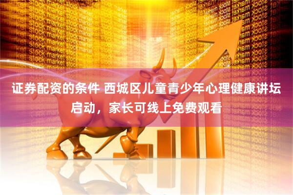 证券配资的条件 西城区儿童青少年心理健康讲坛启动，家长可线上免费观看