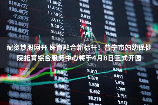 配资炒股网开 医育融合新标杆！普宁市妇幼保健院托育综合服务中心将于4月8日正式开园