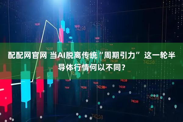 配配网官网 当AI脱离传统“周期引力” 这一轮半导体行情何以不同？
